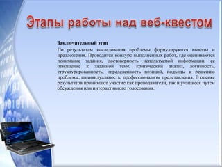 Заключительный этап
По результатам исследования проблемы формулируются выводы и
предложения. Проводится конкурс выполненных работ, где оцениваются
понимание задания, достоверность используемой информации, ее
отношение к заданной теме, критический анализ, логичность,
структурированность, определенность позиций, подходы к решению
проблемы, индивидуальность, профессионализм представления. В оценке
результатов принимают участие как преподаватели, так и учащиеся путем
обсуждения или интерактивного голосования.
 