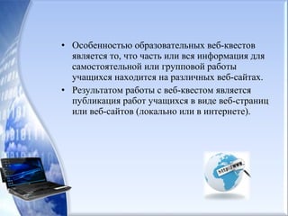 • Особенностью образовательных веб-квестов
является то, что часть или вся информация для
самостоятельной или групповой работы
учащихся находится на различных веб-сайтах.
• Результатом работы с веб-квестом является
публикация работ учащихся в виде веб-страниц
или веб-сайтов (локально или в интернете).
 