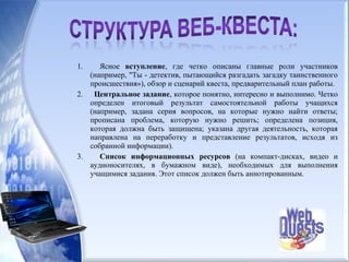 1. Ясное вступление, где четко описаны главные роли участников
(например, "Ты - детектив, пытающийся разгадать загадку таинственного
происшествия»), обзор и сценарий квеста, предварительный план работы.
2. Центральное задание, которое понятно, интересно и выполнимо. Четко
определен итоговый результат самостоятельной работы учащихся
(например, задана серия вопросов, на которые нужно найти ответы;
прописана проблема, которую нужно решить; определена позиция,
которая должна быть защищена; указана другая деятельность, которая
направлена на переработку и представление результатов, исходя из
собранной информации).
3. Список информационных ресурсов (на компакт-дисках, видео и
аудионосителях, в бумажном виде), необходимых для выполнения
учащимися задания. Этот список должен быть аннотированным.
 
