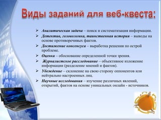  Аналитическая задача – поиск и систематизация информации.
 Детектив, головоломка, таинственная история – выводы на
основе противоречивых фактов.
 Достижение консенсуса – выработка решения по острой
проблеме.
 Оценка – обоснование определенной точки зрения.
 Журналистское расследование – объективное изложение
информации (разделение мнений и фактов).
 Убеждение – склонение на свою сторону оппонентов или
нейтрально настроенных лиц.
 Научные исследования – изучение различных явлений,
открытий, фактов на основе уникальных онлайн - источников.
 