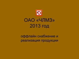 ОАО «ЧЛМЗ»
2013 год
оффлайн снабжение и
реализация продукции
 