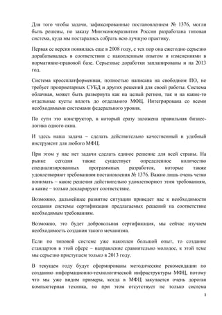 3
Для того чтобы задачи, зафиксированные постановлением № 1376, могли
быть решены, по заказу Минэкономразвития России разработана типовая
система, куда мы постарались собрать всю лучшую практику.
Первая ее версия появилась еще в 2008 году, с тех пор она ежегодно серьезно
дорабатывалась в соответствии с накопленным опытом и изменениями в
нормативно-правовой базе. Серьезные доработки запланированы и на 2013
год.
Система кроссплатформенная, полностью написана на свободном ПО, не
требует проприетарных СУБД и других решений для своей работы. Система
облачная, может быть развернута как на целый регион, так и на какие-то
отдельные кусты вплоть до отдельного МФЦ. Интегрирована со всеми
необходимыми системами федерального уровня.
По сути это конструктор, в который сразу заложена правильная бизнес-
логика одного окна.
И здесь наша задача – сделать действительно качественный и удобный
инструмент для любого МФЦ.
При этом у нас нет задачи сделать единое решение для всей страны. На
рынке сегодня также существует определенное количество
специализированных программных разработок, которые также
удовлетворяют требованиям постановления № 1376. Важно лишь очень четко
понимать – какие решения действительно удовлетворяют этим требованиям,
а какие – только декларируют соответствие.
Возможно, дальнейшее развитие ситуации приведет нас к необходимости
создания системы сертификации предлагаемых решений на соответствие
необходимым требованиям.
Возможно, это будет добровольная сертификация, мы сейчас изучаем
необходимость создания такого механизма.
Если по типовой системе уже накоплен большой опыт, то создание
стандартов в этой сфере – направление сравнительно молодое, к этой теме
мы серьезно приступаем только в 2013 году.
В текущем году будут сформированы методические рекомендации по
созданию информационно-технологической инфраструктуры МФЦ, потому
что мы уже видим примеры, когда в МФЦ закупается очень дорогая
компьютерная техника, но при этом отсутствует не только система
 