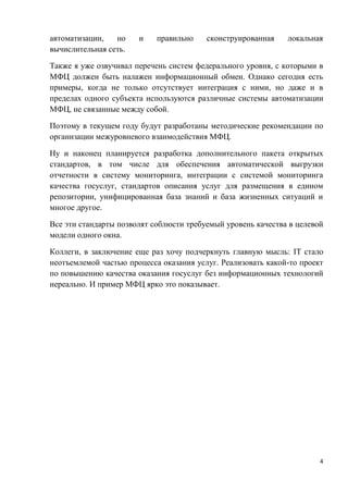 4
автоматизации, но и правильно сконструированная локальная
вычислительная сеть.
Также я уже озвучивал перечень систем федерального уровня, с которыми в
МФЦ должен быть налажен информационный обмен. Однако сегодня есть
примеры, когда не только отсутствует интеграция с ними, но даже и в
пределах одного субъекта используются различные системы автоматизации
МФЦ, не связанные между собой.
Поэтому в текущем году будут разработаны методические рекомендации по
организации межуровневого взаимодействия МФЦ.
Ну и наконец планируется разработка дополнительного пакета открытых
стандартов, в том числе для обеспечения автоматической выгрузки
отчетности в систему мониторинга, интеграции с системой мониторинга
качества госуслуг, стандартов описания услуг для размещения в едином
репозитории, унифицированная база знаний и база жизненных ситуаций и
многое другое.
Все эти стандарты позволят соблюсти требуемый уровень качества в целевой
модели одного окна.
Коллеги, в заключение еще раз хочу подчеркнуть главную мысль: IT стало
неотъемлемой частью процесса оказания услуг. Реализовать какой-то проект
по повышению качества оказания госуслуг без информационных технологий
нереально. И пример МФЦ ярко это показывает.
 
