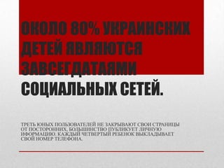 ОКОЛО 80% УКРАИНСКИХ
ДЕТЕЙ ЯВЛЯЮТСЯ
ЗАВСЕГДАТАЯМИ
СОЦИАЛЬНЫХ СЕТЕЙ.
ТРЕТЬ ЮНЫХ ПОЛЬЗОВАТЕЛЕЙ НЕ ЗАКРЫВАЮТ СВОИ СТРАНИЦЫ
ОТ ПОСТОРОННИХ, БОЛЬШИНСТВО ПУБЛИКУЕТ ЛИЧНУЮ
ИФОРМАЦИЮ. КАЖДЫЙ ЧЕТВЕРТЫЙ РЕБЕНОК ВЫКЛАДЫВАЕТ
СВОЙ НОМЕР ТЕЛЕФОНА.
 