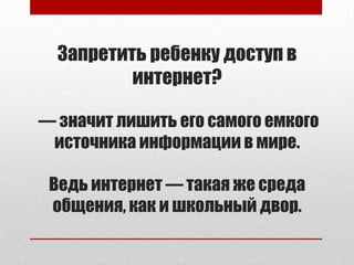 Запретить ребенку доступ в
интернет?
— значит лишить его самого емкого
источника информации в мире.
Ведь интернет — такая же среда
общения, как и школьный двор.
 