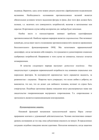 индивида. Вероятно, здесь легко можно увидеть аналогию с фрейдовскими подавляемыми
желаниями. Необходимость осознавания противоположных желаний является
обязательным условием четкого выделения фигуры из фона. Для этого фон должен быть
полным, т.е. включать всю совокупность потребностей, включая и вытесненные или
скрытые. В противном случае набор альтернатив для выбора будет неполным.
Особое место в гештальттерапии занимает проблема идентификации
противоположностей. Наиболее верным маркером является сопротивление. Оно возникает
всякий раз, когда имеет место столкновение противоположностей и является проявлением
бессознательного функционирования ООЦ. Мы испытываем иррациональный
дискомфорт, когда заставляем себя поверить, что нуждаемся в удовлетворении социально
одобряемых потребностей. Напряжение в этом случае не снимается, гештальт остается
незавершенным.
В качестве следующего маркера выступает гротескное поведение. Оно
свидетельствует о реверсии первоначальной потребности под влиянием социальных или
моральных факторов. За подчеркнутой скромностью часто скрывается жадность, за
развязностью - смущение. Невротик часто утверждает, что полон любви и доброты, но
выясняется, что все, что он делает для любимого человека, истекает из страха быть
отвергнутым. Подобные гротескные формы поведения могут рассматриваться также как
свидетельство гиперкомпенсации внутреннего сопротивления. Т.о. сопротивление и
гротескность являются взаимосвязанными конструкциями.
Функционирование защиты.
Основной функцией механизмов психологической защиты Перлс считает
прерывание контакта с угрожающей действительностью. Человек инстинктивно снижает
уровень осознавания до тех пор, пока субъективная опасность не минует. В определенных
ситуациях подобное поведение вполне адаптивно. Патология начинается, когда защитное
102
 