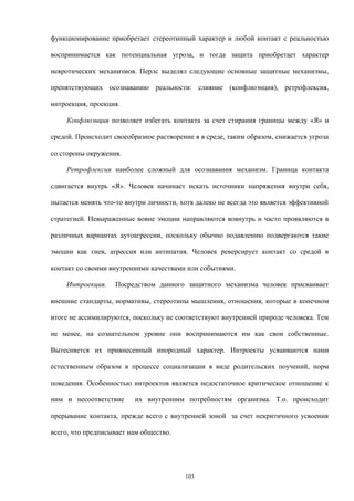 функционирование приобретает стереотипный характер и любой контакт с реальностью
воспринимается как потенциальная угроза, и тогда защита приобретает характер
невротических механизмов. Перлс выделял следующие основные защитные механизмы,
препятствующих осознаванию реальности: слияние (конфлюэнция), ретрофлексия,
интроекция, проекция.
Конфлюэнция позволяет избегать контакта за счет стирания границы между «Я» и
средой. Происходит своеобразное растворение я в среде, таким образом, снижается угроза
со стороны окружения.
Ретрофлексия наиболее сложный для осознавания механизм. Граница контакта
сдвигается внутрь «Я». Человек начинает искать источники напряжения внутри себя,
пытается менять что-то внутри личности, хотя далеко не всегда это является эффективной
стратегией. Невыраженные вовне эмоции направляются вовнутрь и часто проявляются в
различных вариантах аутоагрессии, поскольку обычно подавлению подвергаются такие
эмоции как гнев, агрессия или антипатия. Человек реверсирует контакт со средой в
контакт со своими внутренними качествами или событиями.
Интроекция. Посредством данного защитного механизма человек присваивает
внешние стандарты, нормативы, стереотипы мышления, отношения, которые в конечном
итоге не ассимилируются, поскольку не соответствуют внутренней природе человека. Тем
не менее, на сознательном уровне они воспринимаются им как свои собственные.
Вытесняется их привнесенный инородный характер. Интроекты усваиваются нами
естественным образом в процессе социализации в виде родительских поучений, норм
поведения. Особенностью интроектов является недостаточное критическое отношение к
ним и несоответствие их внутренним потребностям организма. Т.о. происходит
прерывание контакта, прежде всего с внутренней зоной за счет некритичного усвоения
всего, что предписывает нам общество.
103
 