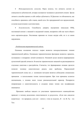 • Интегрированность личности. Перлс полагал, что личность состоит из
совокупности субличностей, которые осознаются человеком в различной степени. Зрелая
личность способна принять в себе любую субличность. В Даосизме это обозначается, как
способность принимать себя «таким, какой есть» без приукрашений или преувеличений,
со всеми недостатками и достоинствами.
• Холистичность. Способность доверять внутренним импульсам ООЦ,
постоянный контакт с внешней и внутренней зонами, восприятие себя как части общего
поля «организм-среда». Постоянная гармония не только внутри себя, но и со своим
окружением.
Особенности терапевтической модели.
Основные положения гештальт теории являются непосредственными этапами
терапевтической работы. Основными терапевтическими факторами являются: принятие,
осознавание и поощрение личной активности. Основной целью является формирование
аутентичной (зрелой) личности. В качестве терапевтических мишеней не рассматриваются
отдельные симптомы и расстройства. Считается, что формирование позиции зрелости
позволит человеку самостоятельно решать свои проблемы. Определенной
терапевтической схемы нет, а основными методами является соблюдение специальных
принципов и использование техник гештальттерапии. При этом принципы остаются
неизменными, а техники носят только рекомендательный характер. Поощряется
импровизация и самостоятельность в создании новых техник или модификации
имеющихся.
Признание свободы каждого из участников терапевтического взаимодействия
приводит к четкому разделению ответственности за результаты. «Если нам доведется
встретиться – это прекрасно, если нет – ничего с этим не поделать. Я – это Я, Ты – это
Ты».
105
 