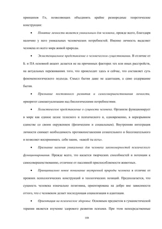 принципов Гп, позволяющих объединять крайне разнородные теоретические
конструкции:
• Понятие личности является уникальным для человека, прежде всего, благодаря
наличию у него уникальных человеческих потребностей. Именно личность выделяет
человека из всего мира живой природы.
• Экзистенциальное представление о человеческом существовании. В отличие от
Б. и ПА основной акцент делается не на причинных факторах тех или иных расстройств,
на актуальных переживаниях того, что происходит здесь и сейчас, что составляет суть
феноменологического подхода. Смысл бытия даже не адаптация, а само содержание
бытия.
• Признание постоянного развития и самосовершенствования личности,
приоритет самоактуализации над биологическими потребностями.
• Холистическое представление о сущности человека. Организм функционирует
в мире как единое целое телесного и психического и, одновременно, в неразрывном
единстве со своим окружением (физическим и социальным). Внутренняя интеграция
личности снимает необходимость противопоставления сознательного и бессознательного
и позволяет воспринимать себя таким, «какой ты есть».
• Признание наличия уникальных для человека закономерностей психического
функционирования. Прежде всего, это касается творческих способностей и потенции к
самосовершенствованию, отличное от пассивной приспособляемости животных.
• Принципиально новое понимание внутренней природы человека в отличие от
прежних психологических конструкций и теологических позиций. Предполагается, что
сущность человека изначально позитивна, ориентирована на добро вне зависимости
оттого, что с человеком делает последующая социализация и адаптация.
• Ориентация на психическое здоровье. Основным предметом в гуманистической
терапии является изучение здорового развития психики. При этом непосредственные
108
 