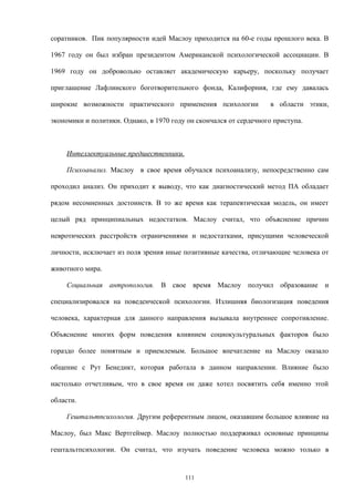 соратников. Пик популярности идей Маслоу приходится на 60-е годы прошлого века. В
1967 году он был избран президентом Американской психологической ассоциации. В
1969 году он добровольно оставляет академическую карьеру, поскольку получает
приглашение Лафлинского боготворительного фонда, Калифорния, где ему давалась
широкие возможности практического применения психологии в области этики,
экономики и политики. Однако, в 1970 году он скончался от сердечного приступа.
Интеллектуальные предшественники.
Психоанализ. Маслоу в свое время обучался психоанализу, непосредственно сам
проходил анализ. Он приходит к выводу, что как диагностический метод ПА обладает
рядом несомненных достоинств. В то же время как терапевтическая модель, он имеет
целый ряд принципиальных недостатков. Маслоу считал, что объяснение причин
невротических расстройств ограничениями и недостатками, присущими человеческой
личности, исключает из поля зрения иные позитивные качества, отличающие человека от
животного мира.
Социальная антропология. В свое время Маслоу получил образование и
специализировался на поведенческой психологии. Излишняя биологизация поведения
человека, характерная для данного направления вызывала внутреннее сопротивление.
Объяснение многих форм поведения влиянием социокультуральных факторов было
гораздо более понятным и приемлемым. Большое впечатление на Маслоу оказало
общение с Рут Бенедикт, которая работала в данном направлении. Влияние было
настолько отчетливым, что в свое время он даже хотел посвятить себя именно этой
области.
Гештальтпсихология. Другим референтным лицом, оказавшим большое влияние на
Маслоу, был Макс Вертгеймер. Маслоу полностью поддерживал основные принципы
гештальтпсихологии. Он считал, что изучать поведение человека можно только в
111
 