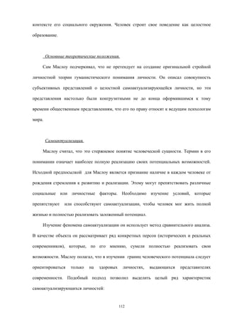 контексте его социального окружения. Человек строит свое поведение как целостное
образование.
Основные теоретические положения.
Сам Маслоу подчеркивал, что не претендует на создание оригинальной стройной
личностной теории гуманистического понимания личности. Он описал совокупность
субъективных представлений о целостной самоактуализирующейся личности, но эти
представления настолько были конгруэнтными не до конца оформившимся к тому
времени общественным представлениям, что его по праву относят к ведущим психологам
мира.
Самоактуализация.
Маслоу считал, что это стержневое понятие человеческой сущности. Термин в его
понимании означает наиболее полную реализацию своих потенциальных возможностей.
Исходной предпосылкой для Маслоу является признание наличие в каждом человеке от
рождения стремления к развитию и реализации. Этому могут препятствовать различные
социальные или личностные факторы. Необходимо изучение условий, которые
препятствуют или способствуют самоактуализации, чтобы человек мог жить полной
жизнью и полностью реализовать заложенный потенциал.
Изучение феномена самоактуализации он использует метод сравнительного анализа.
В качестве объекта он рассматривает ряд конкретных персон (исторических и реальных
современников), которые, по его мнению, сумели полностью реализовать свои
возможности. Маслоу полагал, что в изучении границ человеческого потенциала следует
ориентироваться только на здоровых личностях, выдающихся представителях
современности. Подобный подход позволил выделить целый ряд характеристик
самоактуализирующихся личностей:
112
 