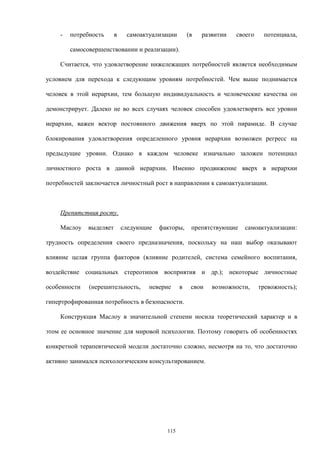 - потребность в самоактуализации (в развитии своего потенциала,
самосовершенствовании и реализации).
Считается, что удовлетворение нижележащих потребностей является необходимым
условием для перехода к следующим уровням потребностей. Чем выше поднимается
человек в этой иерархии, тем большую индивидуальность и человеческие качества он
демонстрирует. Далеко не во всех случаях человек способен удовлетворять все уровни
иерархии, важен вектор постоянного движения вверх по этой пирамиде. В случае
блокирования удовлетворения определенного уровня иерархии возможен регресс на
предыдущие уровни. Однако в каждом человеке изначально заложен потенциал
личностного роста в данной иерархии. Именно продвижение вверх в иерархии
потребностей заключается личностный рост в направлении к самоактуализации.
Препятствия росту.
Маслоу выделяет следующие факторы, препятствующие самоактуализации:
трудность определения своего предназначения, поскольку на наш выбор оказывают
влияние целая группа факторов (влияние родителей, система семейного воспитания,
воздействие социальных стереотипов восприятия и др.); некоторые личностные
особенности (нерешительность, неверие в свои возможности, тревожность);
гипертрофированная потребность в безопасности.
Конструкция Маслоу в значительной степени носила теоретический характер и в
этом ее основное значение для мировой психологии. Поэтому говорить об особенностях
конкретной терапевтической модели достаточно сложно, несмотря на то, что достаточно
активно занимался психологическим консультированием.
115
 