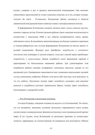 студент, супермен и др.) в процессе межличностной коммуникации. Она включает
субъективных представлений не только о реальных качествах, но и тех, которые человеку
хотелось бы иметь – Я–идеальное. Я-концепция обычно осознается и является
динамической конструкцией (может меняться в связи с непосредственным опытом).
В формировании Я-концепции основное значение имеет оценка индивида другими,
начиная с периода детства. В начале организм ребенка строит поведение исключительно в
соответствии с импульсами ООЦ и все события воспринимаются сквозь призму
собственного опыта. В дальнейшем оценочный процесс все больше становится зависимым
от мнения референтных лиц, поэтому формирование Я-концепции во многом зависит от
условий социализации. Ведущую роль приобретает потребность в позитивном
отношении (она доминирует в детском возрасте, тогда как в зрелый период преобладает
потребность в актуализации). Данная потребность носит врожденный характер и
ориентирована на биологическое выживание ребенка. Для удовлетворения этой
потребности ребенок способен игнорировать спонтанные импульсы, идущие из его
внутренней сути. Одновременно накапливается опыт подавления импульсивных желаний
в угоду социальному одобрению. Ребенок готов вести себя «как надо, если мама будет за
это его любить». Постепенно человек теряет способность осознавать свои реальные
ценности и потребности (согласно терминологии Перлса, человек теряет способность
контактировать с внутренней зоной).
Роль Я-концепции в организации поведения.
Согласно Роджерсу, поведение человека согласуется с его Я концепцией. Это значит,
что его восприятие, мышление, осознание актуального переживаемого опыта должно
соответствовать индивидуальному феноменологическому полю (индивидуальной картине
мира). В тех случаях, когда Я-концепция по различным причинам не соответствует
личности, переживания, не соответствующие ей искажаются или вытесняются. Обычно
122
 