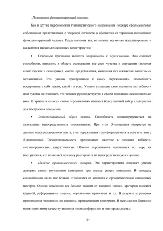 Полноценно функционирующий человек.
Как и другие персонологии гуманистического направления Роджерс сформулировал
собственные представления о здоровой личности и обозначил ее термином полноценно
функционирующий человек. Представления эти, возможно, несколько идеализированы и
выделяется несколько основных характеристик:
• Основным признаком является открытость к переживанию. Она означает
способность выносить в область осознавания все свои чувства и ощущения (включая
соматические и сенсорные), мысли, представления, ожидания без искажения защитными
механизмами. Это умение прислушаться к своим переживаниям, способность
воспринимать себя таким, какой ты есть. Умение услышать свои истинные потребности
или чувства не означает, что человек руководствуется в своем поведении исключительно
ими. Открытость ко всем своим переживаниям означает более полный набор альтернатив
для построения поведения.
• Экзистенциальный образ жизни. Способность концентрироваться на
актуальных непосредственных переживаниях. При этом Я-концепция опирается на
данные непосредственного опыта, а не переживания трансформируются в соответствии с
Я-концепцией. Экзистенциальность предполагает наличие в человеке гибкости,
«незашоренности», ситуативности. Обычно переживания осознаются по мере их
наступления, что позволяет человеку реагировать на непосредственную ситуацию.
• Наличие организмического доверия. Эта характеристика означает умение
доверять своим внутренним критериям при оценке своего поведения. В процессе
социализации люди все больше отдаляются от контакта с организмическим оценочным
центром. Оценка поведения все больше зависит от внешней оценки, критерии вносятся
группой, референтными лицами, моральными правилами и т.д. В результате решения
принимаются человеком по внешним, привнесенным критериям. В психологии близкими
понятиями этому качеству являются «нонконформизм» и «интернальность».
124
 