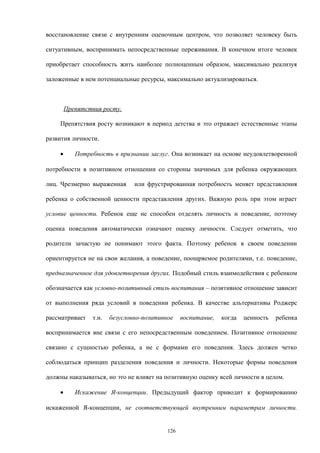восстановление связи с внутренним оценочным центром, что позволяет человеку быть
ситуативным, воспринимать непосредственные переживания. В конечном итоге человек
приобретает способность жить наиболее полноценным образом, максимально реализуя
заложенные в нем потенциальные ресурсы, максимально актуализироваться.
Препятствия росту.
Препятствия росту возникают в период детства и это отражает естественные этапы
развития личности.
• Потребность в признании заслуг. Она возникает на основе неудовлетворенной
потребности в позитивном отношении со стороны значимых для ребенка окружающих
лиц. Чрезмерно выраженная или фрустрированная потребность меняет представления
ребенка о собственной ценности представления других. Важную роль при этом играет
условие ценности. Ребенок еще не способен отделять личность и поведение, поэтому
оценка поведения автоматически означают оценку личности. Следует отметить, что
родители зачастую не понимают этого факта. Поэтому ребенок в своем поведении
ориентируется не на свои желания, а поведение, поощряемое родителями, т.е. поведение,
предназначенное для удовлетворения других. Подобный стиль взаимодействия с ребенком
обозначается как условно-позитивный стиль воспитания – позитивное отношение зависит
от выполнения ряда условий в поведении ребенка. В качестве альтернативы Роджерс
рассматривает т.н. безусловно-позитивное воспитание, когда ценность ребенка
воспринимается вне связи с его непосредственным поведением. Позитивное отношение
связано с сущностью ребенка, а не с формами его поведения. Здесь должен четко
соблюдаться принцип разделения поведения и личности. Некоторые формы поведения
должны наказываться, но это не влияет на позитивную оценку всей личности в целом.
• Искажение Я-концепции. Предыдущий фактор приводит к формированию
искаженной Я-концепции, не соответствующей внутренним параметрам личности.
126
 