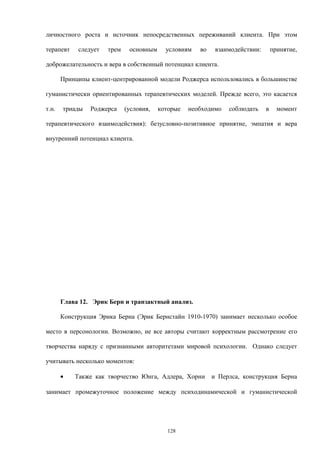 личностного роста и источник непосредственных переживаний клиента. При этом
терапевт следует трем основным условиям во взаимодействии: принятие,
доброжелательность и вера в собственный потенциал клиента.
Принципы клиент-центрированной модели Роджерса использовались в большинстве
гуманистически ориентированных терапевтических моделей. Прежде всего, это касается
т.н. триады Роджерса (условия, которые необходимо соблюдать в момент
терапевтического взаимодействия): безусловно-позитивное принятие, эмпатия и вера
внутренний потенциал клиента.
Глава 12. Эрик Берн и транзактный анализ.
Конструкция Эрика Берна (Эрик Бернстайн 1910-1970) занимает несколько особое
место в персонологии. Возможно, не все авторы считают корректным рассмотрение его
творчества наряду с признанными авторитетами мировой психологии. Однако следует
учитывать несколько моментов:
• Также как творчество Юнга, Адлера, Хорни и Перлса, конструкция Берна
занимает промежуточное положение между психодинамической и гуманистической
128
 