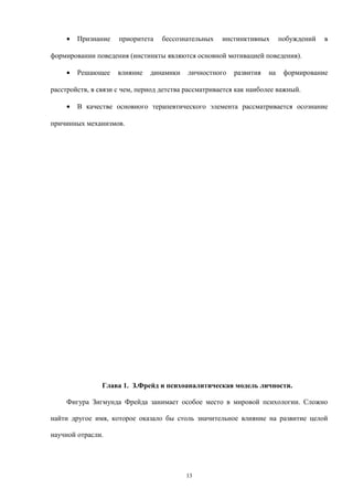 • Признание приоритета бессознательных инстинктивных побуждений в
формировании поведения (инстинкты являются основной мотивацией поведения).
• Решающее влияние динамики личностного развития на формирование
расстройств, в связи с чем, период детства рассматривается как наиболее важный.
• В качестве основного терапевтического элемента рассматривается осознание
причинных механизмов.
Глава 1. З.Фрейд и психоаналитическая модель личности.
Фигура Зигмунда Фрейда занимает особое место в мировой психологии. Сложно
найти другое имя, которое оказало бы столь значительное влияние на развитие целой
научной отрасли.
13
 