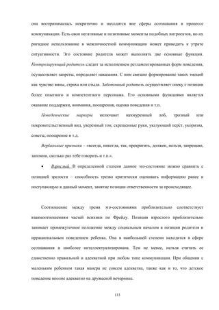 она воспринималась некритично и находится вне сферы осознавания в процессе
коммуникации. Есть свои негативные и позитивные моменты подобных интроектов, но их
ригидное использование в межличностной коммуникации может приводить к утрате
ситуативности. Эго состояние родителя может выполнять две основные функции.
Контролирующий родитель следит за исполнением регламентированных форм поведения,
осуществляет запреты, определяет наказания. С ним связано формирование таких эмоций
как чувство вины, страха или стыда. Заботливый родитель осуществляет опеку с позиции
более опытного и компетентного персонажа. Его основными функциями является
оказание поддержки, внимания, поощрения, оценка поведения и т.п.
Поведенческие маркеры включают нахмуренный лоб, грозный или
покровительственный вид, уверенный тон, скрещенные руки, указующий перст, укоризна,
советы, поощрение и т.д.
Вербальные признаки – «всегда, никогда, так, прекратить, должен, нельзя, запрещаю,
запомни, сколько раз тебе говорить и т.п.».
• Взрослый. В определенной степени данное эго-состояние можно сравнить с
позицией зрелости – способность трезво критически оценивать информацию ранее и
поступающую в данный момент, занятие позиции ответственности за происходящее.
Соотношение между тремя эго-состояниями приблизительно соответствует
взаимоотношениям частей психики по Фрейду. Позиция взрослого приблизительно
занимает промежуточное положение между социальным началом в позиции родителя и
иррациональным поведением ребенка. Она в наибольшей степени находится в сфере
осознавания и наиболее интеллектуализирована. Тем не менее, нельзя считать ее
единственно правильной и адекватной при любом типе коммуникации. При общении с
маленьким ребенком такая манера не совсем адекватна, также как и то, что детское
поведение вполне адекватно на дружеской вечеринке.
133
 