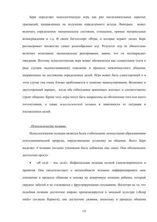 Берн определяет психологическую игру как ряд последовательных скрытых
транзакций, направленных на получение определенного исхода. Выигрыш может
включать определенное эмоциональное состояние, отношение, прямые материальные
вознаграждения и т.д. В своем бестселлере «Игры, в которые играют люди» Берн
рассматривает множество самых разнообразных игр. Результат игр не обязательно
включает позитивное эмоциональное реагирование, важно, что он подтверждает
ожидания. Поэтому психологическая игра может обозначаться как сознательное (хотя в
ряде случаев малоосознаваемое) поведение в процессе межличностного общения,
направленное на достижение определенных целей. Игра может быть односторонней и в
этом случае она очень близко приближается к понятию манипулирования. Возможен и
двухсторонний вариант, когда оба собеседника принимают контекст и соответственно
строят общение. Кроме того, игры могут быть направлены на обозначение того или иного
эго-состояния, а также психологической позиции в зависимости от ситуации и
поставленных целей.
Психологические позиции.
Психологические позиции является более стабильными личностными образованиями
психодинамической природы, определяющими установку на общение. Всего Берн
выделяет 4 позиции (позднее учениками была добавлена еще одна). Они обозначались
достаточно просто:
• «Я окэй – ты окэй». Инфантильная позиция полной удовлетворенности и
принятия. Она свидетельствует о неспособности человека дифференцировать свое
отношение в процессе общения и похожа на доверчивую позицию ребенка, который
окружен заботой и не сталкивался с фрустрирующими ситуациями. Несмотря на то, что
подобная позиция достаточно широко пропагандируется в западной культуре («Keep
smile» согласно Карнеги), она достаточно уязвима, поскольку в процессе общения
135
 