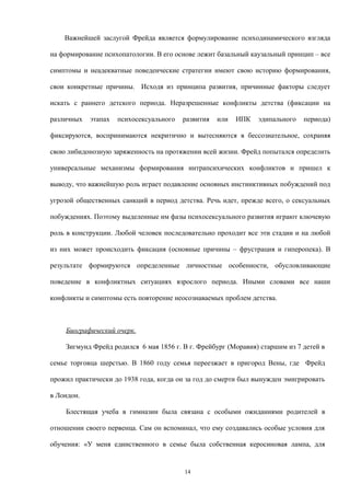 Важнейшей заслугой Фрейда является формулирование психодинамического взгляда
на формирование психопатологии. В его основе лежит базальный каузальный принцип – все
симптомы и неадекватные поведенческие стратегии имеют свою историю формирования,
свои конкретные причины. Исходя из принципа развития, причинные факторы следует
искать с раннего детского периода. Неразрешенные конфликты детства (фиксации на
различных этапах психосексуального развития или ИПК эдипального периода)
фиксируются, воспринимаются некритично и вытесняются в бессознательное, сохраняя
свою либидонозную заряженность на протяжении всей жизни. Фрейд попытался определить
универсальные механизмы формирования интрапсихических конфликтов и пришел к
выводу, что важнейшую роль играет подавление основных инстинктивных побуждений под
угрозой общественных санкций в период детства. Речь идет, прежде всего, о сексуальных
побуждениях. Поэтому выделенные им фазы психосексуального развития играют ключевую
роль в конструкции. Любой человек последовательно проходит все эти стадии и на любой
из них может происходить фиксация (основные причины – фрустрация и гиперопека). В
результате формируются определенные личностные особенности, обусловливающие
поведение в конфликтных ситуациях взрослого периода. Иными словами все наши
конфликты и симптомы есть повторение неосознаваемых проблем детства.
Биографический очерк.
Зигмунд Фрейд родился 6 мая 1856 г. В г. Фрейбург (Моравия) старшим из 7 детей в
семье торговца шерстью. В 1860 году семья переезжает в пригород Вены, где Фрейд
прожил практически до 1938 года, когда он за год до смерти был вынужден эмигрировать
в Лондон.
Блестящая учеба в гимназии была связана с особыми ожиданиями родителей в
отношении своего первенца. Сам он вспоминал, что ему создавались особые условия для
обучения: «У меня единственного в семье была собственная керосиновая лампа, для
14
 