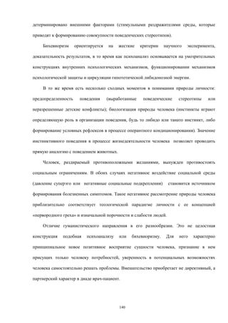 детерминировано внешними факторами (стимульными раздражителями среды, которые
приводят к формированию совокупности поведенческих стереотипов).
Бихевиоризм ориентируется на жесткие критерии научного эксперимента,
доказательность результатов, в то время как психоанализ основывается на умозрительных
конструкциях внутренних психологических механизмов, функционировании механизмов
психологической защиты и циркуляции гипотетической либидонозной энергии.
В то же время есть несколько сходных моментов в понимании природы личности:
предопределенность поведения (выработанные поведенческие стереотипы или
неразрешенные детские конфликты); биологизация природы человека (инстинкты играют
определяющую роль в организации поведения, будь то либидо или танато инстинкт, либо
формирование условных рефлексов в процессе оперантного кондиционирования). Значение
инстинктивного поведения в процессе жизнедеятельности человека позволяет проводить
прямую аналогию с поведением животных.
Человек, раздираемый противоположными желаниями, вынужден противостоять
социальным ограничениям. В обоих случаях негативное воздействие социальной среды
(давление суперэго или негативные социальные подкрепления) становится источником
формирования болезненных симптомов. Такое негативное рассмотрение природы человека
приблизительно соответствует теологической парадигме личности с ее концепцией
«первородного греха» и изначальной порочности и слабости людей.
Отличие гуманистического направления в его разнообразии. Это не целостная
конструкция подобная психоанализу или бихевиоризму. Для него характерно
принципиальное новое позитивное восприятие сущности человека, признание в нем
присущих только человеку потребностей, уверенность в потенциальных возможностях
человека самостоятельно решать проблемы. Вмешательство приобретает не директивный, а
партнерский характер в диаде врач-пациент.
140
 