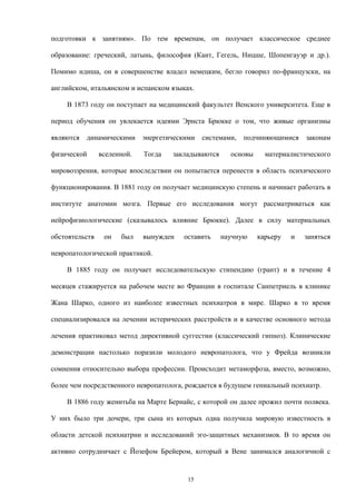 подготовки к занятиям». По тем временам, он получает классическое среднее
образование: греческий, латынь, философия (Кант, Гегель, Ницше, Шопенгауэр и др.).
Помимо идиша, он в совершенстве владел немецким, бегло говорил по-французски, на
английском, итальянском и испанском языках.
В 1873 году он поступает на медицинский факультет Венского университета. Еще в
период обучения он увлекается идеями Эрнста Брюкке о том, что живые организмы
являются динамическими энергетическими системами, подчиняющимися законам
физической вселенной. Тогда закладываются основы материалистического
мировоззрения, которые впоследствии он попытается перенести в область психического
функционирования. В 1881 году он получает медицинскую степень и начинает работать в
институте анатомии мозга. Первые его исследования могут рассматриваться как
нейрофизиологические (сказывалось влияние Брюкке). Далее в силу материальных
обстоятельств он был вынужден оставить научную карьеру и заняться
невропатологической практикой.
В 1885 году он получает исследовательскую стипендию (грант) и в течение 4
месяцев стажируется на рабочем месте во Франции в госпитале Санпетриель в клинике
Жана Шарко, одного из наиболее известных психиатров в мире. Шарко в то время
специализировался на лечении истерических расстройств и в качестве основного метода
лечения практиковал метод директивной суггестии (классический гипноз). Клинические
демонстрации настолько поразили молодого невропатолога, что у Фрейда возникли
сомнения относительно выбора профессии. Происходит метаморфоза, вместо, возможно,
более чем посредственного невропатолога, рождается в будущем гениальный психиатр.
В 1886 году женитьба на Марте Бернайс, с которой он далее прожил почти полвека.
У них было три дочери, три сына из которых одна получила мировую известность в
области детской психиатрии и исследований эго-защитных механизмов. В то время он
активно сотрудничает с Йозефом Брейером, который в Вене занимался аналогичной с
15
 