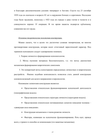 и благодаря дипломатическим усилиям эмигрирует в Англию. Спустя год 23 сентября
1939 года он скончался в возрасте 83 лет в окружении близких и соратников. Последние
годы были трудными, поскольку с 1923 года он страдал о рака глотки и челюсти и в
совокупности перенес 33 операции. В это время нацисты подвергли публичному
сожжению все его труды.
Основные теоретические положения конструкции.
Можно сказать, что в целом это достаточно сложная эмпирическая, во многом
противоречивая конструкция, которая носит отчетливый эвристический характер. Под
термином психоанализ следует одновременно понимать:
1. Теорию личности и формирования психопатологии.
2. Метод изучения материала бессознательного, т.е. это метод диагностики
механизмов формирования невротических симптомов.
3. Это конкретный метод психотерапии определенных личностных и невротических
расстройств. Именно подобная комплексность позволила стать данной конструкции
основополагающей для целого направления в персонологии.
Основными элементами конструкции являются:
• Представления относительно функционирования психической деятельности
(топографическая модель).
• Представления относительно структуры личности (структурная модель).
• Представления относительно мотивационных аспектов поведения человека –
«движущая сила поведения».
• Конструкция механизмов и этапов развития личности.
• Факторы, влияющие на психическое функционирование. Речь идет, прежде
всего, о тревоге и способах ее компенсации (эго-защитные механизмы).
17
 