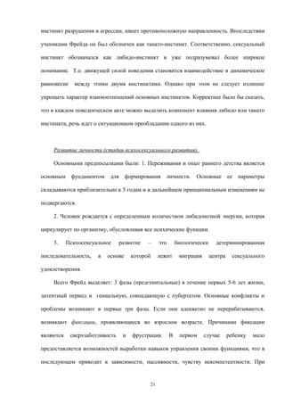 инстинкт разрушения и агрессии, имеет противоположную направленность. Впоследствии
учениками Фрейда он был обозначен как танато-инстинкт. Соответственно, сексуальный
инстинкт обозначался как либидо-инстинкт и уже подразумевал более широкое
понимание. Т.о. движущей силой поведения становится взаимодействие и динамическое
равновесие между этими двумя инстинктами. Однако при этом не следует излишне
упрощать характер взаимоотношений основных инстинктов. Корректнее было бы сказать,
что в каждом поведенческом акте можно выделить компонент влияния либидо или танато
инстинкта, речь идет о ситуационном преобладании одного из них.
Развитие личности (стадии психосексуального развития).
Основными предпосылками были: 1. Переживания и опыт раннего детства является
основным фундаментом для формирования личности. Основные ее параметры
складываются приблизительно к 5 годам и в дальнейшем принципиальным изменениям не
подвергаются.
2. Человек рождается с определенным количеством либидонозной энергии, которая
циркулирует по организму, обусловливая все психические функции.
3. Психосексуальное развитие – это биологически детерминированная
последовательность, в основе которой лежит миграция центра сексуального
удовлетворения.
Всего Фрейд выделяет: 3 фазы (предгенитальные) в течение первых 5-6 лет жизни,
латентный период и гениальную, совпадающую с пубертатом. Основные конфликты и
проблемы возникают в первые три фазы. Если они адекватно не перерабатываются,
возникают фиксации, проявляющиеся во взрослом возрасте. Причинами фиксации
являются сверхзаботливость и фрустрация. В первом случае ребенку мало
предоставляется возможностей выработки навыков управления своими функциями, что в
последующем приводит к зависимости, пассивности, чувству некомпетентности. При
21
 