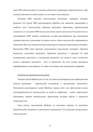 часто МПЗ либо вытесняют из сознания субъективно угрожающую действительность, либо
искажают реальность в такой степени, что она теряет свою опасность.
Основные МПЗ включают (классические): вытеснение, отрицание, изоляция,
регрессия (эта группа МПЗ рассматривается Фрейдом как первичная, примитивная и
наиболее часто используемая), проекция, реактивное образование, рационализация
(считается, что эта группа МПЗ используется более зрелой личностью). Отдельное место в
классификации МПЗ занимает сублимация, которая рассматривается как единственная
здоровая стратегия, позволяющая эго сменить цели и объект импульсов без сдерживания их
проявлений. При этом энергия инстинктов реализуется социально приемлемыми способами.
Выполнение МПЗ своих функций осуществляется несколькими способами: избегание
реальности, исключение реальности, переоценка реальности и придание ей иной
интерпретации, разделение и диссоциация реальности или каких-то своих личностных
качеств, переоценка реальности, уход от реальности. Во всех случаях реальности
перерабатывается таким образом, что теряет или снижает свое угрожающее содержание.
Особенности терапевтической модели.
Значение модели Фрейда еще и в том, что может рассматриваться как первая реальная
попытка реализации теоретической конструкции в практическую деятельность.
Психоанализ рассматривался самим Фрейдом, прежде всего, как оригинальная модель
психотерапевтического вмешательства со всеми ее атрибутами – четкое теоретическое
обоснование, мишени вмешательства, оригинальная методика работы с пациентом,
конкретные цели.
Сама модель, предложенная Фрейдом до настоящего времени не претерпела
принципиальных изменений в классическом психоанализе. В ее структуре соответственно,
можно выделить:
25
 