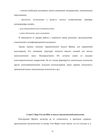 - методы (свободные ассоциации, анализ сновидений, интерпретации, эмоциональное
переучивание),
- феномены, возникающие в процессе анализа (сопротивление, трансфер,
контртрансфер, инсайт),
- цели терапевтического вмешательства.
- четко обозначена роль аналитика.
В зависимости от манеры работы с пациентом сейчас различают ортодоксальный,
классический и модифицированный психоанализ.
Трудно оценить значение терапевтической модели Фрейда для современной
психотерапии. Его понимание структуры личности явилось основой для многих
психологических школ. Непосредственно ПА остается одним из ведущих
психотерапевтических направлений. На его основе формируется значительное количество
других психотерапевтических подходов (гештальтерапия, имаго терапия, психосинтез,
транзактный анализ, аналитическая психология и др.).
Глава 2. Карл Густав Юнг и модель аналитической психологии.
Конструкция Фрейда, несмотря на ее гениальность, в оригинале отражала
представления исключительно ее автора. Сам Фрейд очень боялся, что его взгляды и, в
26
 