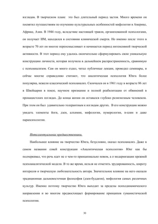 взглядам. В творческом плане это был длительный период застоя. Много времени он
посвятил путешествиям по изучению культуральных особенностей мифологии в Америке,
Африке, Азии. В 1944 году, вследствие настоящей травли, организованной психологами,
он получает ИМ, находился в состоянии клинической смерти. Но именно после этого в
возрасте 70 лет он многое переосмысливает и начинается период интенсивной творческой
активности. В этот период ему удалось окончательно сформулировать свою уникальную
конструкцию личности, которая получила в дальнейшем распространенность, сравнимую
с психоанализом. Сам он много ездил, читал публичные лекции, проводил семинары, и
сейчас многие справедливо считают, что аналитическая психология Юнга более
популярна, нежели классический психоанализ. Скончался он в 1961 году в возрасте 86 лет
в Швейцарии в покое, научном признании и полной реабилитации от обвинений в
пронацистских взглядах. До конца жизни он оставался глубоко религиозным человеком.
При этом он был удивительно толерантным к взглядам других. В его конструкции можно
увидеть элементы йоги, дзен, алхимии, мифологии, нумерологии, и-цзин и даже
парапсихологии.
Интеллектуальные предшественники.
Наибольшее влияние на творчество Юнга, безусловно, оказал психоанализ. Даже в
самом названии совей конструкции «Аналитическая психология» Юнг как бы
подчеркивал, что речь идет не о чем-то принципиально новом, а о модернизации прежней
психоаналитической модели. В то же время, нельзя не отметить эрудированность, широту
интересов и творческую любознательность автора. Значительное влияние на него оказали
традиционная дальневосточная философия (дзен-буддизм), мифология самых различных
культур. Именно поэтому творчество Юнга выходит за пределы психодинамического
направления и во многом предвосхищает формирование принципов гуманистической
психологии.
30
 