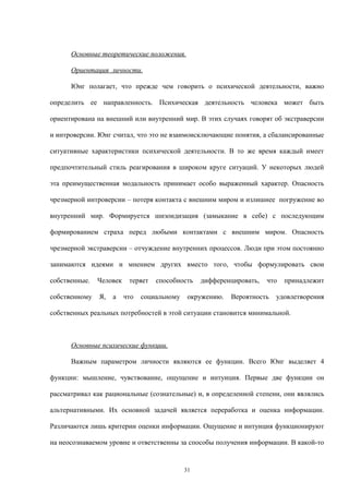 Основные теоретические положения.
Ориентация личности.
Юнг полагает, что прежде чем говорить о психической деятельности, важно
определить ее направленность. Психическая деятельность человека может быть
ориентирована на внешний или внутренний мир. В этих случаях говорят об экстраверсии
и интроверсии. Юнг считал, что это не взаимоисключающие понятия, а сбалансированные
ситуативные характеристики психической деятельности. В то же время каждый имеет
предпочтительный стиль реагирования в широком круге ситуаций. У некоторых людей
эта преимущественная модальность принимает особо выраженный характер. Опасность
чрезмерной интроверсии – потеря контакта с внешним миром и излишнее погружение во
внутренний мир. Формируется шизоидизация (замыкание в себе) с последующим
формированием страха перед любыми контактами с внешним миром. Опасность
чрезмерной экстраверсии – отчуждение внутренних процессов. Люди при этом постоянно
занимаются идеями и мнением других вместо того, чтобы формулировать свои
собственные. Человек теряет способность дифференцировать, что принадлежит
собственному Я, а что социальному окружению. Вероятность удовлетворения
собственных реальных потребностей в этой ситуации становится минимальной.
Основные психические функции.
Важным параметром личности являются ее функции. Всего Юнг выделяет 4
функции: мышление, чувствование, ощущение и интуиция. Первые две функции он
рассматривал как рациональные (сознательные) и, в определенной степени, они являлись
альтернативными. Их основной задачей является переработка и оценка информации.
Различаются лишь критерии оценки информации. Ощущение и интуиция функционируют
на неосознаваемом уровне и ответственны за способы получения информации. В какой-то
31
 