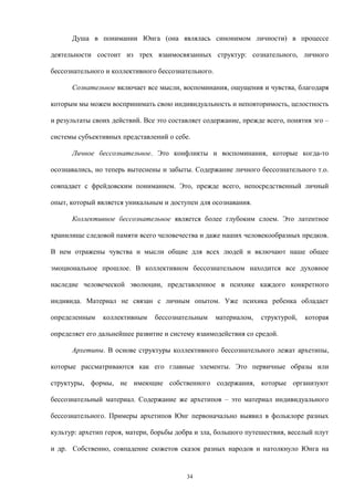 Душа в понимании Юнга (она являлась синонимом личности) в процессе
деятельности состоит из трех взаимосвязанных структур: сознательного, личного
бессознательного и коллективного бессознательного.
Сознательное включает все мысли, воспоминания, ощущения и чувства, благодаря
которым мы можем воспринимать свою индивидуальность и неповторимость, целостность
и результаты своих действий. Все это составляет содержание, прежде всего, понятия эго –
системы субъективных представлений о себе.
Личное бессознательное. Это конфликты и воспоминания, которые когда-то
осознавались, но теперь вытеснены и забыты. Содержание личного бессознательного т.о.
совпадает с фрейдовским пониманием. Это, прежде всего, непосредственный личный
опыт, который является уникальным и доступен для осознавания.
Коллективное бессознательное является более глубоким слоем. Это латентное
хранилище следовой памяти всего человечества и даже наших человекообразных предков.
В нем отражены чувства и мысли общие для всех людей и включают наше общее
эмоциональное прошлое. В коллективном бессознательном находится все духовное
наследие человеческой эволюции, представленное в психике каждого конкретного
индивида. Материал не связан с личным опытом. Уже психика ребенка обладает
определенным коллективным бессознательным материалом, структурой, которая
определяет его дальнейшее развитие и систему взаимодействия со средой.
Архетипы. В основе структуры коллективного бессознательного лежат архетипы,
которые рассматриваются как его главные элементы. Это первичные образы или
структуры, формы, не имеющие собственного содержания, которые организуют
бессознательный материал. Содержание же архетипов – это материал индивидуального
бессознательного. Примеры архетипов Юнг первоначально выявил в фольклоре разных
культур: архетип героя, матери, борьбы добра и зла, большого путешествия, веселый плут
и др. Собственно, совпадение сюжетов сказок разных народов и натолкнуло Юнга на
34
 