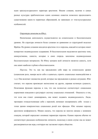 идею кросскультурального характера архетипов. Иными словами, наличие в самых
разных культурах приблизительно одних основных сюжетов позволило предположить
существование каких-то первичных образований, не зависящих от этно-культуральных
особенностей.
Структура личности по Юнгу.
Психическая деятельность осуществляется на сознательном и бессознательном
уровнях. Но структура личности более сложная по сравнению со структурной моделью
Фрейда. На уровне сознания находятся архетипы эго и персоны, каждый из которых имеет
конкретное индивидуальное содержание. В бессознательном выделяются архетипы тени,
анимуса/анимы, самости, которые в свою очередь заполнены индивидуальным
бессознательным материалом. По Юнгу центром всей личности является самость, хотя
она лежит наиболее глубоко в бессознательном.
Персона. Это то, как мы предъявляем себя миру на сознательном уровне
(социальная роль, манера вести себя и одеваться, строить социальные взаимодействия и
т.д.). Она включает множество ролей, которые мы предъявляем в разных ситуациях. Юнг
считает, что персона производит впечатление на других, скрывая истинную сущность.
Позитивная функция персоны в том, что она полностью соответствует социальным
нормативам поведения и регулирует систему социальных отношений. Опасность в том,
что если она станет доминировать, она может подавить индивидуальность. Люди,
чрезмерно отождествляющие себя с персоной, начинают воспринимать себя только с
точки зрения поверхностных социальных ролей или «фасада». Юнг называл персону
архетипом конформности. Можно сказать, что персона во многом связана с влиянием
социума, который определяет основные параметры персоны. Однако персона обычно не
соответствует реальным особенностям личности, поскольку в ином случае она не может
рассматриваться как игра, в которую нас заставляет играть общество.
35
 