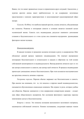 Важно, что это может проявляться только в ограниченном круге ситуаций. Аналогично, у
мужчин архетип анимы имеет приблизительно то же содержание: негативные
представления о женских характеристиках и неосознаваемый идеализированный образ
матери.
Самость. По Юнгу это наиболее важный архетип, основа личности, объединяющая
все элементы. Развитие и интеграция самости в сознание является основной целью
человеческой жизни. Самость есть индивидуация, результат взаимного дополнения
сознания и бессознательного и в этом случае она становится внутренним руководящим
фактором в жизни человека.
Психологический рост.
В каждом человеке от рождения заложена потенция к росту и саморазвитию. Юнг
обозначает данный процесс термином «индивидуация». Он означает внутреннюю
интеграцию бессознательного и сознательного в каждом и обретение на этой основе
собственной неповторимости и индивидуальности. Вектор развития личности идет от эго
как центра сознательного к самости, как центру всей личности. В процессе индивидуации
происходит уменьшение личного бессознательного. При этом осознается последовательно
все архетипы личности, начиная с персоны.
Раскрытие персоны. Персона обычно закрывает все бессознательное и самость.
При анализе мы понимаем, что то, что казалось в персоне нашей индивидуальностью,
оказывается обусловленным социальным влиянием. Мы играем те роли, которые удобны
для общества. Персона занимается в этом направлении конкретными вещами – создает
наш образ общественного восприятия. Без осознания фиктивного характеры персоны
невозможнее доступ к бессознательному.
Встреча с тенью. Это попытка осознания вытесненного негативного материала,
касающегося собственной личности. Помимо осознавания, следующим важным этапом
37
 