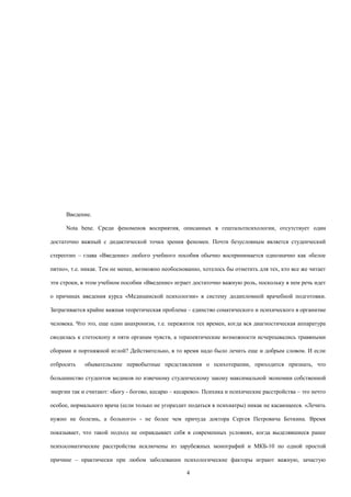 Введение.
Nota bene. Среди феноменов восприятия, описанных в гештальтпсихологии, отсутствует один
достаточно важный с дидактической точки зрения феномен. Почти безусловным является студенческий
стереотип – глава «Введение» любого учебного пособия обычно воспринимается однозначно как «белое
пятно», т.е. никак. Тем не менее, возможно необоснованно, хотелось бы отметить для тех, кто все же читает
эти строки, в этом учебном пособии «Введение» играет достаточно важную роль, поскольку в нем речь идет
о причинах введения курса «Медицинской психологии» в систему додипломной врачебной подготовки.
Затрагивается крайне важная теоретическая проблема – единство соматического и психического в организме
человека. Что это, еще один анахронизм, т.е. пережиток тех времен, когда вся диагностическая аппаратура
сводилась к стетоскопу и пяти органам чувств, а терапевтические возможности исчерпывались травяными
сборами и портняжной иглой? Действительно, в то время надо было лечить еще и добрым словом. И если
отбросить обывательские первобытные представления о психотерапии, приходится признать, что
большинство студентов медиков по извечному студенческому закону максимальной экономии собственной
энергии так и считают: «Богу - богово, кесарю – кесарево». Психика и психические расстройства – это нечто
особое, нормального врача (если только не угораздит податься в психиатры) никак не касающееся. «Лечить
нужно не болезнь, а больного» - не более чем причуда доктора Сергея Петровича Боткина. Время
показывает, что такой подход не оправдывает себя в современных условиях, когда выделявшиеся ранее
психосоматические расстройства исключены из зарубежных монографий и МКБ-10 по одной простой
причине – практически при любом заболевании психологические факторы играют важную, зачастую
4
 