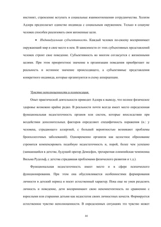 инстинкт, стремление вступать в социальные взаимоотношения сотрудничества. Холизм
Адлера предполагает единство индивида с социальным окружением. Только в социуме
человек способен реализовать свои жизненные цели.
• Индивидуальная субъективность. Каждый человек по-своему воспринимает
окружающий мир и свое место в нем. В зависимости от этих субъективных представлений
человек строит свое поведение. Субъективность во многом согласуется с жизненными
целями. При этом приоритетное значение в организации поведения приобретают не
реальность и истинное значение происходящего, а субъективные представления
конкретного индивида, которые организуются в схему апперцепции.
Чувство неполноценности и компенсация.
Опыт практической деятельности приводит Адлера к выводу, что полное физическое
здоровье возможно крайне редко. В реальности почти всегда имеет место определенная
функциональная недостаточность органов или систем, которые впоследствии при
воздействии дополнительных факторов определяют специфичность поражения (н.: у
человека, страдающего аллергией, с большей вероятностью возникают проблемы
бронхолегочных заболеваний). Одновременно организм как целостное образование
стремится компенсировать подобную недостаточность и, порой, более чем успешно
(заикающийся в детстве, будущий оратор Демосфен, трехкратная олимпийская чемпионка
Вильма Рудольф, с детства страдавшая проблемами физического развития и т.д.).
Функциональная недостаточность имеет место и в сфере психического
функционирования. При этом она обусловливается особенностями формирования
личности в детский период и носит естественный характер. Пока еще не умея разделять
личность и поведение, дети воспринимают свою некомпетентность по сравнению с
взрослыми или старшими детьми как недостаток своих личностных качеств. Формируется
естественное чувство неполноценности. В определенных ситуациях это чувство может
44
 
