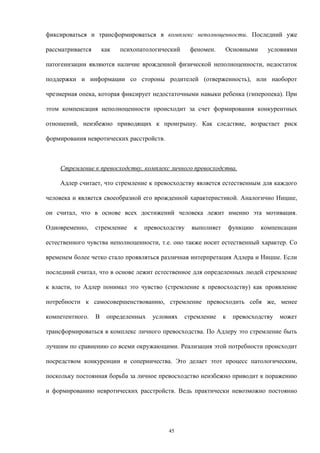 фиксироваться и трансформироваться в комплекс неполноценности. Последний уже
рассматривается как психопатологический феномен. Основными условиями
патогенизации являются наличие врожденной физической неполноценности, недостаток
поддержки и информации со стороны родителей (отверженность), или наоборот
чрезмерная опека, которая фиксирует недостаточными навыки ребенка (гиперопека). При
этом компенсация неполноценности происходит за счет формирования конкурентных
отношений, неизбежно приводящих к проигрышу. Как следствие, возрастает риск
формирования невротических расстройств.
Стремление к превосходству, комплекс личного превосходства.
Адлер считает, что стремление к превосходству является естественным для каждого
человека и является своеобразной его врожденной характеристикой. Аналогично Ницше,
он считал, что в основе всех достижений человека лежит именно эта мотивация.
Одновременно, стремление к превосходству выполняет функцию компенсации
естественного чувства неполноценности, т.е. оно также носит естественный характер. Со
временем более четко стало проявляться различная интерпретация Адлера и Ницше. Если
последний считал, что в основе лежит естественное для определенных людей стремление
к власти, то Адлер понимал это чувство (стремление к превосходству) как проявление
потребности к самосовершенствованию, стремление превосходить себя же, менее
компетентного. В определенных условиях стремление к превосходству может
трансформироваться в комплекс личного превосходства. По Адлеру это стремление быть
лучшим по сравнению со всеми окружающими. Реализация этой потребности происходит
посредством конкуренции и соперничества. Это делает этот процесс патологическим,
поскольку постоянная борьба за личное превосходство неизбежно приводит к поражению
и формированию невротических расстройств. Ведь практически невозможно постоянно
45
 