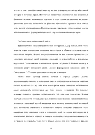 цели носят отчетливый фиктивный характер, т.е. они не могут подвергнуться объективной
проверке в настоящее время. Поэтому вся конструкция обозначается как фикционный
финализм и означает организацию поведения с точки зрения поставленных жизненных
фиктивных целей вне зависимости от реальных переживаний. Прошлый опыт гораздо
менее значим, нежели ожидания. При этом влияние стремления к превосходству и чувства
неполноценности на формирование фикций Адлер считает важнейшим фактором.
Особенности терапевтической модели.
Терапия строится на основе теоретической конструкции. Адлер считает, что в основе
неврозов лежит неправильное понимание своего места в обществе и недостаточность
социального интереса. Именно это рассматривается им как основное препятствие для
реализации жизненных целей индивида в процессе его взаимодействия с социальным
окружением. Соответственно, основные цели терапии следующие: 1. Помощь пациенту в
понимании своего жизненного стиля, условий формирования жизненной цели. 2.
Самопознание 3. Усиление социального интереса и активности.
Работа носит характер анализа, начиная с периода детства (наличие
неполноценности, развития и компенсации чувства неполноценности, порядок рождения,
система воспитания и т.д.). При этом используются метод свободных воспоминаний,
анализ сновидений, интерпретации для более полного осознавания. Это позволяет
человеку с помощью терапевта глубже понимать себя, свои цели, стиль жизни. Человек
получает возможность осознать свою субъектную позицию в жизни. Наличие творческого
потенциала, уникальный способ восприятия мира, наличие индивидуальной жизненной
цели. Повышение активности и социального интереса позволяет определить более
адекватные пути реализации стиля и жизненных целей на основе сотрудничества и
эмпатийности. Пациента подводят к выводу о необходимости собственной активности в
построении своей судьбы. Такая работа создает условия для самостоятельного решения
50
 