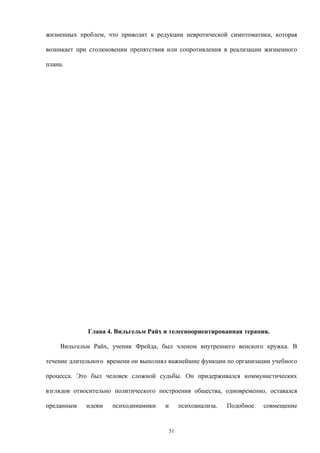 жизненных проблем, что приводит к редукции невротической симптоматики, которая
возникает при столкновении препятствия или сопротивления в реализации жизненного
плана.
Глава 4. Вильгельм Райх и телесноориентированная терапия.
Вильгельм Райх, ученик Фрейда, был членом внутреннего венского кружка. В
течение длительного времени он выполнял важнейшие функции по организации учебного
процесса. Это был человек сложной судьбы. Он придерживался коммунистических
взглядов относительно политического построения общества, одновременно, оставался
преданным идеям психодинамики и психоанализа. Подобное совмещение
51
 