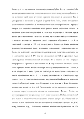 Кроме того, ему не нравились политические воззрения Райха. Будучи студентом, Райх
увлекается идеями марксизма, становится активным членом коммунистической партии и
на протяжении всей жизни стремился соединить психоанализ с марксизмом. Еще в
университете он знакомится с будущей супругой (Анни Пинк), которая впоследствии
стала также психоаналитиком. В работе постепенно появляются разногласия с Фрейдом,
который был недоволен попытками своего ученика внести социальный контекст в
концепцию подавления сексуальности. В 1929 году он участвует в создании первых
клиник сексуальной гигиены для рабочих, которые представляли свободную информацию
о контроле рождаемости, воспитании детей, сексуальном образовании и т.п. Из-за
разногласий с учителем в 1930 году он переезжает в Берлин, где больше занимается
социальной деятельностью, ездит с семинарами, организовывает гигиенические центры.
Однако его деятельность вызывало критику, как со стороны коллег психоаналитиков, так
и товарищей по партии. В 1933 году он был исключен из ГКП, а через год из рядов
международной психоаналитической ассоциации. Из-за нацизма он был вынужден
эмигрировать из Германии, но жена оставила его. К тому времени он был знаком членом
своей партийной ячейки Эльзой Линденберг, поэтому эмигрировал сначала в Швецию, а
затем в Норвегию. В обоих случаях он был вынужден менять место жительства из-за
травли, организованной в СМИ. В 1939 году ему предложили место адъюнкт-профессора
по медпсихологии Новой школы социальных исследований в Нью-Йорке и он переезжает
со своей лабораторией минус жена. В Америке он встречается с Ильзе Оллендорф,
которая стала вскоре его супругой. Первоначально он был преисполнен оптимизма в
отношении научно-практических перспектив, организовывает Институт Оргона, как
основное предприятие для реализации своих творческих планов. Наибольшей проблемой
стал выпуск и рекламирование аккумуляторов энергии, которые он рекламировал как
панацею от всех заболеваний, учитывая холистичность его взглядов (включая рак, ИБС,
астму, эпилепсию и др.). Естественно, появились многочисленные рекламации и в 1954
53
 
