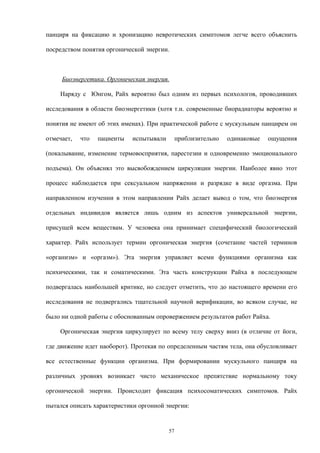 панциря на фиксацию и хронизацию невротических симптомов легче всего объяснить
посредством понятия оргонической энергии.
Биоэнергетика. Оргоническая энергия.
Наряду с Юнгом, Райх вероятно был одним из первых психологов, проводивших
исследования в области биоэнергетики (хотя т.н. современные биорадиаторы вероятно и
понятия не имеют об этих именах). При практической работе с мускульным панцирем он
отмечает, что пациенты испытывали приблизительно одинаковые ощущения
(покалывание, изменение термовосприятия, парестезии и одновременно эмоционального
подъема). Он объяснял это высвобождением циркуляции энергии. Наиболее явно этот
процесс наблюдается при сексуальном напряжении и разрядке в виде оргазма. При
направленном изучении в этом направлении Райх делает вывод о том, что биоэнергия
отдельных индивидов является лишь одним из аспектов универсальной энергии,
присущей всем веществам. У человека она принимает специфический биологический
характер. Райх использует термин оргоническая энергия (сочетание частей терминов
«организм» и «оргазм»). Эта энергия управляет всеми функциями организма как
психическими, так и соматическими. Эта часть конструкции Райха в последующем
подвергалась наибольшей критике, но следует отметить, что до настоящего времени его
исследования не подвергались тщательной научной верификации, во всяком случае, не
было ни одной работы с обоснованным опровержением результатов работ Райха.
Оргоническая энергия циркулирует по всему телу сверху вниз (в отличие от йоги,
где движение идет наоборот). Протекая по определенным частям тела, она обусловливает
все естественные функции организма. При формировании мускульного панциря на
различных уровнях возникает чисто механическое препятствие нормальному току
оргонической энергии. Происходит фиксация психосоматических симптомов. Райх
пытался описать характеристики оргонной энергии:
57
 