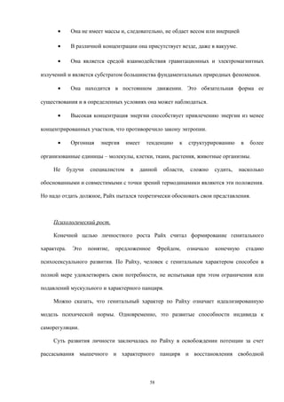 • Она не имеет массы и, следовательно, не обдает весом или инерцией
• В различной концентрации она присутствует везде, даже в вакууме.
• Она является средой взаимодействия гравитационных и электромагнитных
излучений и является субстратом большинства фундаментальных природных феноменов.
• Она находится в постоянном движении. Это обязательная форма ее
существования и в определенных условиях она может наблюдаться.
• Высокая концентрация энергии способствует привлечению энергии из менее
концентрированных участков, что противоречило закону энтропии.
• Оргонная энергия имеет тенденцию к структурированию в более
организованные единицы – молекулы, клетки, ткани, растения, животные организмы.
Не будучи специалистом в данной области, сложно судить, насколько
обоснованными и совместимыми с точки зрений термодинамики являются эти положения.
Но надо отдать должное, Райх пытался теоретически обосновать свои представления.
Психологический рост.
Конечной целью личностного роста Райх считал формирование генитального
характера. Это понятие, предложенное Фрейдом, означало конечную стадию
психосексуального развития. По Райху, человек с генитальным характером способен в
полной мере удовлетворять свои потребности, не испытывая при этом ограничения или
подавлений мускульного и характерного панциря.
Можно сказать, что генитальный характер по Райху означает идеализированную
модель психической нормы. Одновременно, это развитые способности индивида к
саморегуляции.
Суть развития личности заключалась по Райху в освобождении потенции за счет
рассасывания мышечного и характерного панциря и восстановления свободной
58
 
