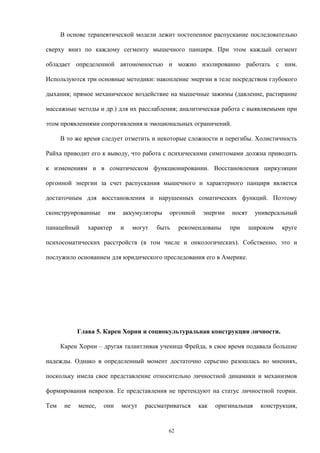 В основе терапевтической модели лежит постепенное распускание последовательно
сверху вниз по каждому сегменту мышечного панциря. При этом каждый сегмент
обладает определенной автономностью и можно изолированно работать с ним.
Используются три основные методики: накопление энергии в теле посредством глубокого
дыхания; прямое механическое воздействие на мышечные зажимы (давление, растирание
массажные методы и др.) для их расслабления; аналитическая работа с выявляемыми при
этом проявлениями сопротивления и эмоциональных ограничений.
В то же время следует отметить и некоторые сложности и перегибы. Холистичность
Райха приводит его к выводу, что работа с психическими симптомами должна приводить
к изменениям и в соматическом функционировании. Восстановления циркуляции
оргонной энергии за счет распускания мышечного и характерного панциря является
достаточным для восстановления и нарушенных соматических функций. Поэтому
сконструированные им аккумуляторы оргонной энергии носят универсальный
панацейный характер и могут быть рекомендованы при широком круге
психосоматических расстройств (в том числе и онкологических). Собственно, это и
послужило основанием для юридического преследования его в Америке.
Глава 5. Карен Хорни и социокультуральная конструкция личности.
Карен Хорни – другая талантливая ученица Фрейда, в свое время подавала большие
надежды. Однако в определенный момент достаточно серьезно разошлась во мнениях,
поскольку имела свое представление относительно личностной динамики и механизмов
формирования неврозов. Ее представления не претендуют на статус личностной теории.
Тем не менее, они могут рассматриваться как оригинальная конструкция,
62
 