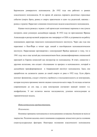 Берлинском университете психоанализа. До 1932 года она работает в рамках
классического психоанализа. В это время ей довелось пережить различные стрессовые
события (смерть брата, развод и смерть практически в один год родителей, наконец –
развод с мужем). Нарастают сомнения относительно модели классического психоанализа.
Однако после развода с мужем с ней происходят позитивные перемены и она сумела
построить свою успешную дальнейшую карьеру. В 1932 году по приглашению Франца
Александера в разгар великой депрессии она эмигрирует в США и устраивается на работу
помощником директора чикагского психоаналитического института. Через два года она
переезжает в Нью-Йорк и читает курс лекций в нью-йоркском психоаналитическом
институте. Нарастающие противоречия с конструкцией Фрейда приводят к тому, что в
1941 году она и еще целый ряд психоаналитиков была дисквалифицирована специальной
приезжей из Европы комиссией как инструктор по психоанализу. В ответ, совместно с
другими коллегами, она создает «Ассоциацию за прогресс в психоанализе», который в
дальнейшем трансформировался в Американский институт психоанализа. Здесь она
проработала на должности декана до самой смерти от рака в 1952 году. Если убрать
контекст феминизма, следует отметить стройность и последовательность ее конструкции,
которая получила признание многих видных психологов всего мира. Ее взгляды остаются
современными до сих пор, а сама конструкция составляет важный элемент т.н.
неофрейдизма. У нее остаются многие последователи, успешно использующие ее
терапевтическую модель.
Интеллектуальные предшественники.
Психоанализ.
Основные принципы психоанализа и психодинамики оставались базовыми во всем ее
творчестве. Различия касались иного понимания содержания личностного роста и влияния
социо-культуральных факторов. Некоторые положения классического психоанализа
64
 
