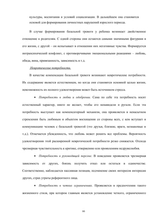 культуры, воспитания и условий социализации. В дальнейшем она становится
основой для формирования личностных нарушений взрослого периода.
В случае формирования базальной тревоги у ребенка возникает двойственное
отношение к родителям. С одной стороны они остаются самыми значимыми фигурами в
его жизни, с другой – он испытывает в отношении них негативные чувства. Формируется
интрапсихический конфликт, с противоречивыми эмоциональными реакциями – любовь,
обида, вина, привязанность, зависимость и т.д.
Невротические потребности.
В качестве компенсации базальной тревоги возникают невротические потребности.
Их содержание является естественным, но когда они становятся основной целью жизни,
невозможность их полного удовлетворения может быть источником стресса.
• Потребность в любви и одобрении. Сама по себе эта потребность носит
естественный характер, никто не желает, чтобы его ненавидели и ругали. Если эта
потребность выступает как компенсаторный механизм, она проявляется в ненасытном
стремлении быть любимым и объектом восхищения со стороны всех, с кем вступает в
коммуникацию человек с базальной тревогой (это друзья, близкие, враги, незнакомые и
т.д.). Отмечается убежденность, что любовь может решить все проблемы. Вероятность
удовлетворения этой расширенной невротической потребности резко снижается. Отсюда
чрезмерная чувствительность к критике, отвержению или проявлениям недружелюбия.
• Потребность в руководящей персоне. В поведении проявляется чрезмерная
зависимость от других, боязнь получить отказ или остаться в одиночестве.
Соответственно, наблюдается пассивная позиция, подчинение своих интересов интересам
других, страх утраты референтного лица.
• Потребность в четких ограничениях. Проявляется в предпочтении такого
жизненного стиля, при котором главным является установление четкого, ограниченного
66
 