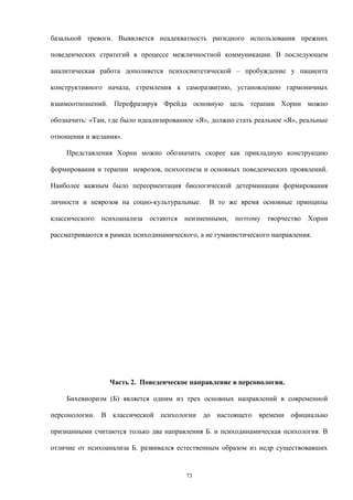 базальной тревоги. Выявляется неадекватность ригидного использования прежних
поведенческих стратегий в процессе межличностной коммуникации. В последующем
аналитическая работа дополняется психосинтетической – пробуждение у пациента
конструктивного начала, стремления к саморазвитию, установлению гармоничных
взаимоотношений. Перефразируя Фрейда основную цель терапии Хорни можно
обозначить: «Там, где было идеализированное «Я», должно стать реальное «Я», реальные
отношения и желания».
Представления Хорни можно обозначить скорее как прикладную конструкцию
формирования и терапии неврозов, психогенеза и основных поведенческих проявлений.
Наиболее важным было переориентация биологической детерминации формирования
личности и неврозов на социо-культуральные. В то же время основные принципы
классического психоанализа остаются неизменными, поэтому творчество Хорни
рассматриваются в рамках психодинамического, а не гуманистического направления.
Часть 2. Поведенческое направление в персонологии.
Бихевиоризм (Б) является одним из трех основных направлений в современной
персонологии. В классической психологии до настоящего времени официально
признанными считаются только два направления Б. и психодинамическая психология. В
отличие от психоанализа Б. развивался естественным образом из недр существовавших
73
 