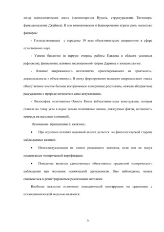 тогда психологических школ (элементаризма Вундта, структурализма Титчинера,
функционализма Джеймса). В его возникновении и формировании играли роль несколько
факторов:
- Господствовавшее с середины 19 века объективистское направление в сфере
естественных наук.
- Успехи биологии (в первую очередь работы Павлова в области условных
рефлексов), физиологии, влияние эволюционной теории Дарвина и зоопсихологии.
- Влияние американского менталитета, ориентированного на практицизм,
доказательность и объективность. В эпоху формирования молодого американского этноса
общественное мнение больше воспринимало конкретные результаты, нежели абстрактные
рассуждения о природе личности и само актуализации.
- Философия позитивизма Огюста Конта (объективистская конструкция, которая
ставила во главу угла в науке только позитивные знания, доказуемые факты, истинность
которых не вызывает сомнений).
Основными принципами Б. являлись:
• При изучении психики основной акцент делается на фактологической стороне
наблюдаемых явлений.
• Интеллектуализации не имеют решающего значения, если они не могут
подвергаться эмпирической верификации.
• Поведение является единственным объективным предметом эмпирического
наблюдения при изучении психической деятельности. Оно наблюдаемо, может
описываться и регистрироваться различными методами.
Наиболее важными отличиями поведенческой конструкции по сравнению с
психодинамической моделью являются:
74
 