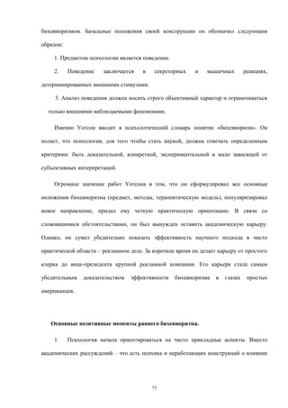 бихевиоризмом. Базальные положения своей конструкции он обозначил следующим
образом:
1. Предметом психологии является поведение.
2. Поведение заключается в секреторных и мышечных реакциях,
детерминированных внешними стимулами.
3. Анализ поведения должен носить строго объективный характер и ограничиваться
только внешними наблюдаемыми феноменами.
Именно Уотсон вводит в психологический словарь понятие «бихевиоризм». Он
полает, что психология, для того чтобы стать наукой, должна отвечать определенным
критериям: быть доказательной, конкретной, экспериментальной и мало зависящей от
субъективных интерпретаций.
Огромное значение работ Уотсона в том, что он сформулировал все основные
положения бихевиоризма (предмет, методы, терапевтическую модель), популяризировал
новое направление, придал ему четкую практическую ориентацию. В связи со
сложившимися обстоятельствами, он был вынужден оставить академическую карьеру.
Однако, он сумел убедительно показать эффективность научного подхода в чисто
практической области – рекламном деле. За короткое время он делает карьеру от простого
клерка до вице-президента крупной рекламной компании. Его карьера стала самым
убедительным доказательством эффективности бихевиоризма в глазах простых
американцев.
Основные позитивные моменты раннего бихевиоризма.
1. Психология начала ориентироваться на чисто прикладные аспекты. Вместо
академических рассуждений – что есть психика и неработающих конструкций о влиянии
77
 