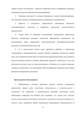 здравого смысла на поведение – приходит конкретная модель модификации поведения,
основанная на жестких принципах кондиционирования.
2. Основные постулаты Б. логически безупречны и научно объективизированы.
Это позволяло говорить о воспроизводимости и сравнимости экспериментов.
3. Простота и доступность теоретического обоснования обеспечили
заинтересованность населения в конкретных результатах психологического
вмешательства.
4. Тесная связь со смежными естественными дисциплинами (физиология,
биология, интернальная медицина, социология) сформировала предпосылки для
возникновения новых направлений: психосоматической (психофизиологической)
медицины, когнитивной психологии и др.
5. Б. в значительной степени сумел преодолеть проблемы и ограничения
элементаризма и функционализма и придает научное содержание психологии, прежде
всего, как экспериментальной науке. Из описательно-предположительной, она становится
методом активного научного познания. Прикладной характер Б. заключался и в том, что
психология как наука стала не только распознавать и объяснять, но и менять поведение
человека в соответствии с его пожеланиями. Идея модификации поведения стала главным
фактором популяризации психологии.
Критика раннего бихевиоризма.
1. Необходимость следовать принципам строгого научного эксперимента
предполагает, прежде всего, исключение субъективизма и эмоциональности в
восприятии. Это стремление к безоценочности суждений, констатация только
наблюдаемых изменений или явлений. Если вспомнить, что эмоции есть свойство
психики устанавливать субъективное отношение к предметам и явлениям внутреннего и
внешнего мира, эксперимент требует максимально элиминировать эмоциональность из
78
 